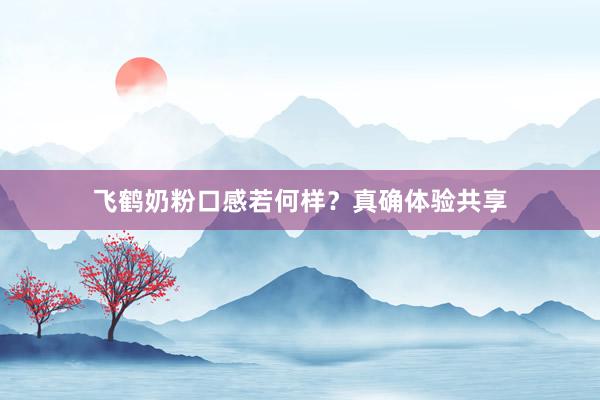 飞鹤奶粉口感若何样？真确体验共享