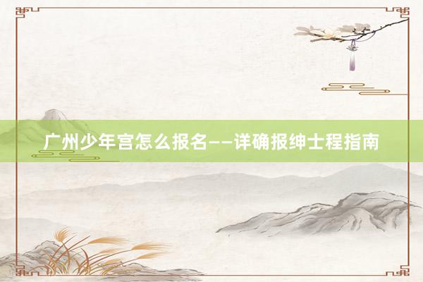 广州少年宫怎么报名——详确报绅士程指南