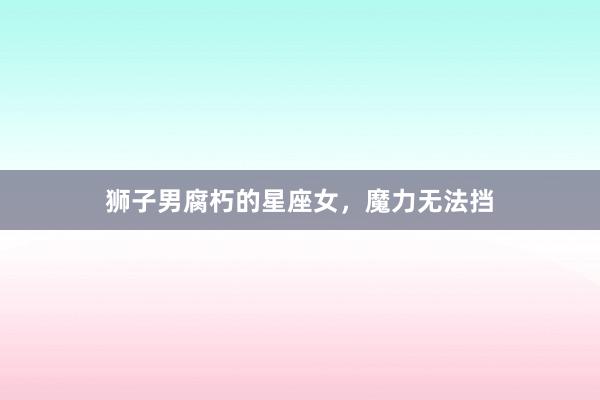 狮子男腐朽的星座女，魔力无法挡