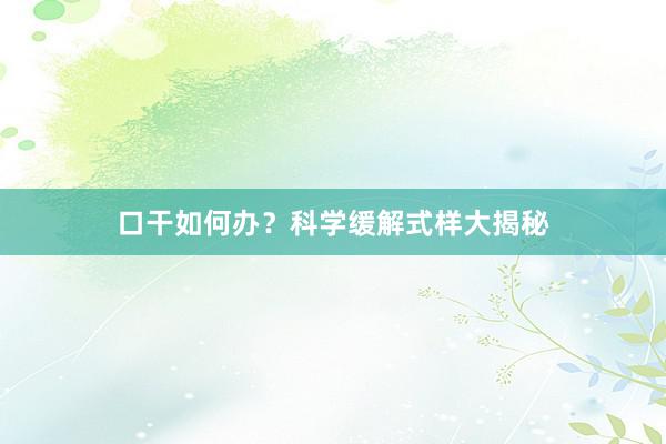 口干如何办？科学缓解式样大揭秘