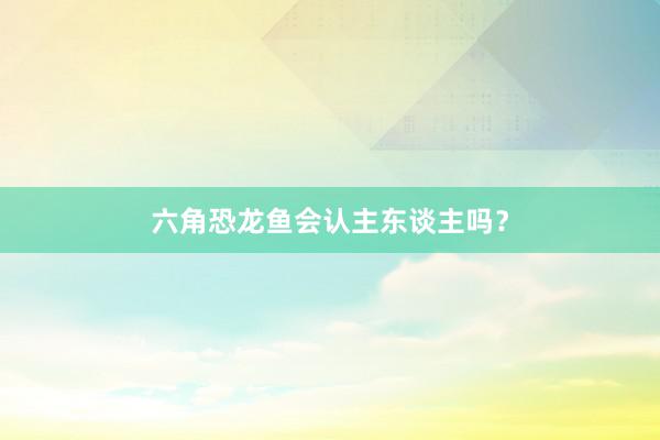 六角恐龙鱼会认主东谈主吗？