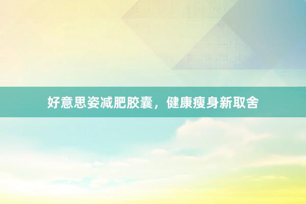 好意思姿减肥胶囊，健康瘦身新取舍