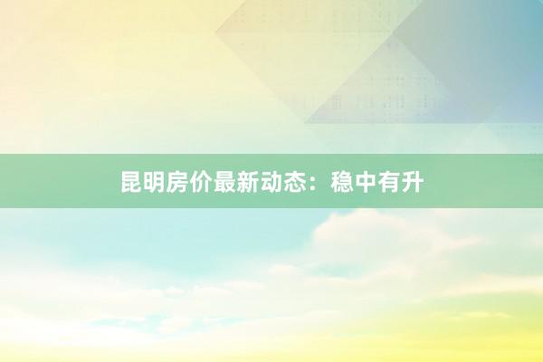 昆明房价最新动态：稳中有升